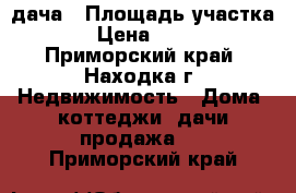 дача › Площадь участка ­ 8 › Цена ­ 70 000 - Приморский край, Находка г. Недвижимость » Дома, коттеджи, дачи продажа   . Приморский край